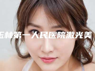 玉林第一人民医院激光美容科价格表_坐诊专家信息表反馈
