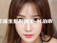王福生整形医生-长治市王福生医生整容面部提升整形必看的专家选择指南