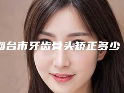 烟台市牙齿骨头矫正多少钱-烟台市牙齿骨头矫正医院排行实力满分