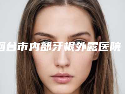 烟台市内部牙根外露医院排名前十名新版宣布(烟台市内部牙根外露口腔医院是当地热门医美)