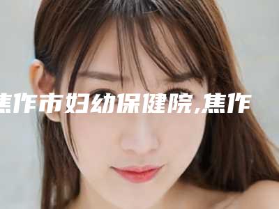 焦作市妇幼保健院,焦作美艺医疗美容哪个好网友真实反馈