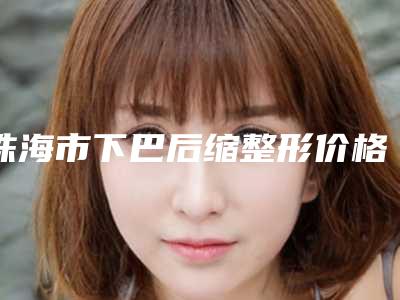 珠海市下巴后缩整形价格表2025版诚意上线-珠海市下巴后缩整形费用是需要多少