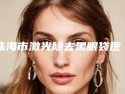 珠海市激光除去黑眼袋医生上榜名单避坑不踩雷-珠海市激光除去黑眼袋整形医生