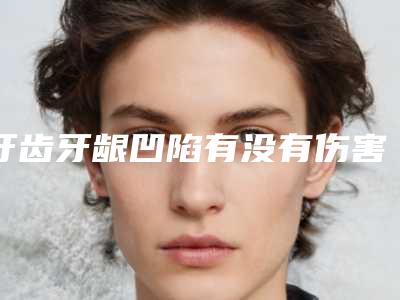 牙齿牙龈凹陷有没有伤害呢,牙齿牙龈凹陷好处和坏处分别是什么