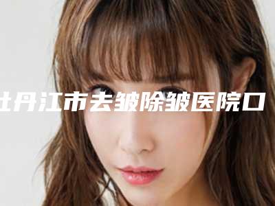 牡丹江市去皱除皱医院口碑榜正规名单公开-牡丹江市邹倩医疗美容诊所实力差距不大