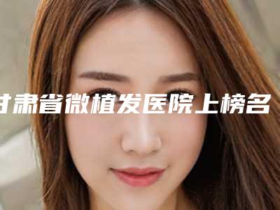 甘肃省微植发医院上榜名单前十位整理大盘点-甘肃省微植发整形医院