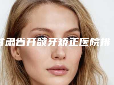 甘肃省开颌牙矫正医院排行榜前十名整理大汇总-甘肃省开颌牙矫正整形医院