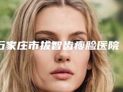 石家庄市拔智齿瘦脸医院排名榜前十名名单揭晓(石家庄市拔智齿瘦脸口腔医院谁与争锋)