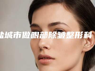 盐城市做眼部除皱整形科价格表费用2025新版展示-盐城市做眼部除皱价格行情