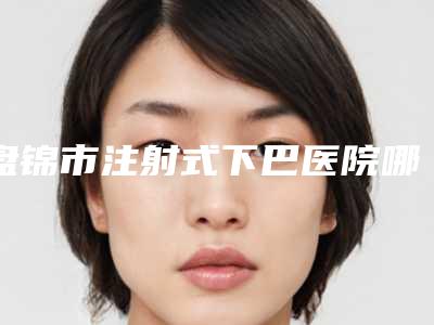盘锦市注射式下巴医院哪家口碑好(盘锦星光医疗美容诊所雄踞前三)