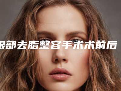 眼部去脂整容手术术前后效果「眼部去脂整容手术修复有哪些效果」