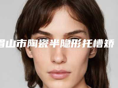 眉山市陶瓷半隐形托槽矫正医院口碑排行前十名均是实力派(眉山市陶瓷半隐形托槽矫正口腔医院年度口碑王)