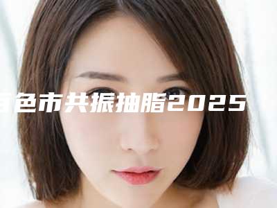 百色市共振抽脂2025优惠价格公示(2025年5月均价为：20866元）