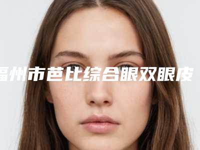 福州市芭比综合眼双眼皮收费标准介绍-近8个月均价为9061元