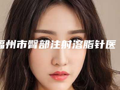 福州市臀部注射溶脂针医院在榜名单眼选择不踩雷(福州市臀部注射溶脂针整形医院)