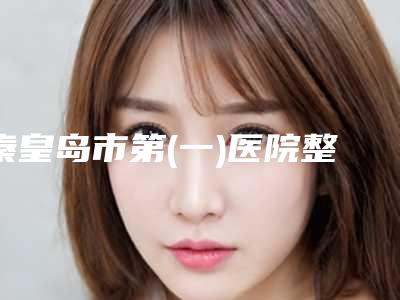 秦皇岛市第(一)医院整形美容科棒不棒-推荐阎棣医生,袁峻伟医生,崔炳龙教授医生