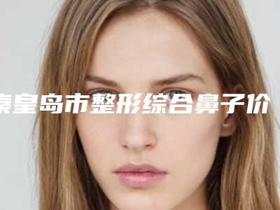 秦皇岛市整形综合鼻子价格(价目)靠谱官方2025预知(秦皇岛市整形综合鼻子大概需多少钱)