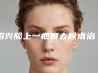 绍兴脸上一疤痕去除术治疗方法和价格