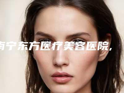 南宁东方医疗美容医院,南宁医科大整形科哪个医院好附案例