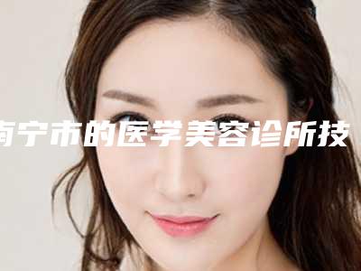 南宁市的医学美容诊所技术如何?医院信息介绍_价格详情一览