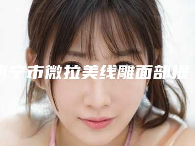 南宁市微拉美线雕面部提升比较好医院-南宁伊丽莎白医疗美容整形诊所是出名靠谱的