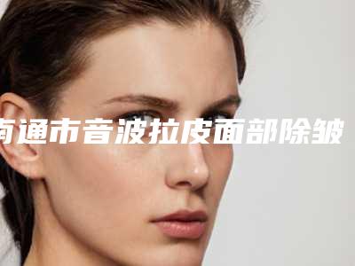 南通市音波拉皮面部除皱哪个整形医院比较好(崇川区汣雅医疗诊所技术特别靠谱)