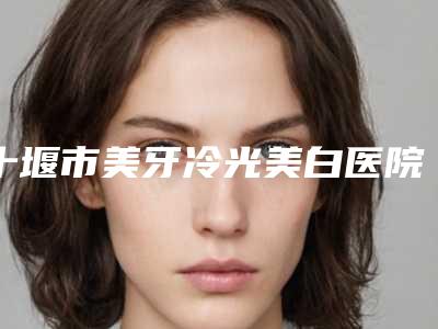 十堰市美牙冷光美白医院排行广受好评（十堰市美牙冷光美白口腔医院全城知名度高涨）