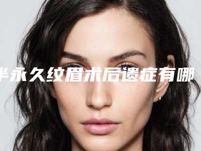 半永久纹眉术后遗症有哪些(半永久纹眉后遗症有哪些呢)