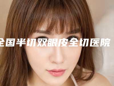 全国半切双眼皮全切医院排名强榜top20强种草-价格及案例在线免费查询