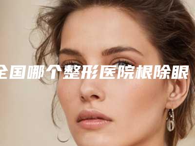 全国哪个整形医院根除眼袋比较好：根除眼袋医院top50详细名单发布