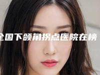 全国下颌角拐点医院在榜名单前二十名强强比拼-均是高人气网红医生