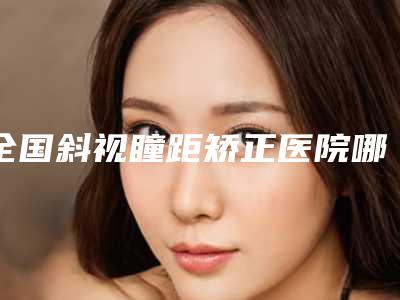 全国斜视瞳距矫正医院哪家好:斜视瞳距矫正医院前50强详情分析