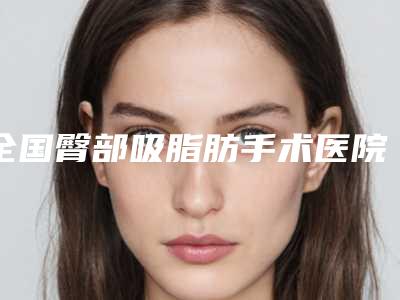全国臀部吸脂肪手术医院排名前二十哪个较好-实力口碑样样不差