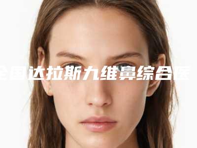 全国达拉斯九维鼻综合医院排名:达拉斯九维鼻综合医院50强实力深挖