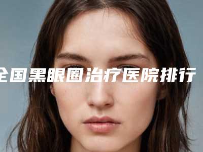 全国黑眼圈治疗医院排行前二十强2025榜单新出炉-口碑大PK