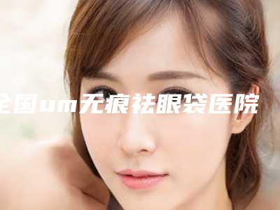 全国um无痕祛眼袋医院排行二十强供你选择-口碑反馈好
