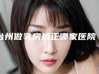台州做乳房矫正哪家医院服务好?