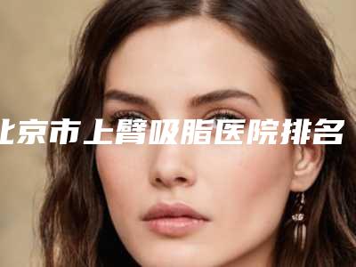北京市上臂吸脂医院排名前十:专业机构推荐
