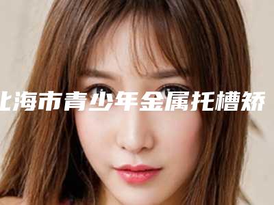 北海市青少年金属托槽矫正套餐医生上榜名单前10强都是实力医-北海市翟跃中口腔医生
