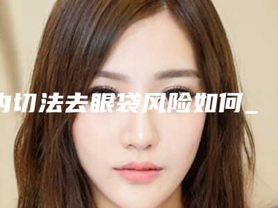 内切法去眼袋风险如何_内切法去眼袋好不好有风险吗