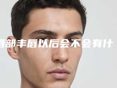唇部丰唇以后会不会有什么后遗症丰唇有哪些后遗症