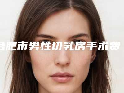 合肥市男性切乳房手术费用表明细全新版火爆上线-合肥市男性切乳房手术医院手术价格大致在什么范围