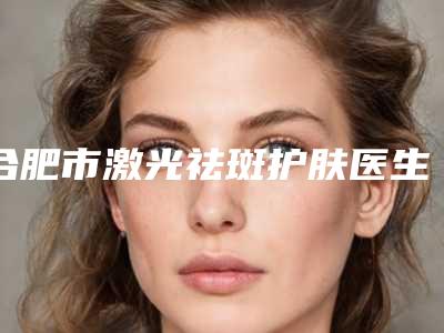 合肥市激光祛斑护肤医生在榜名单top10强吐血推荐-合肥市激光祛斑护肤整形医生