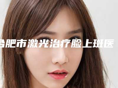 合肥市激光治疗脸上斑医院-合肥高新区囿凯艾医疗美容门诊部实力造就良好口碑