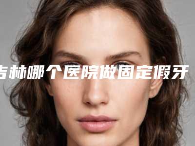 吉林哪个医院做固定假牙技术好?