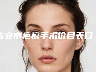 吉安市疤痕手术价目表口碑详细一览-吉安市疤痕手术手术费用一般需要多少