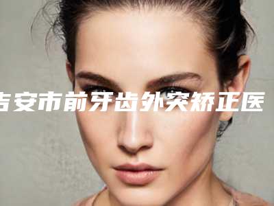 吉安市前牙齿外突矫正医院在榜名单top10横评（吉安市前牙齿外突矫正口腔医院再入围）