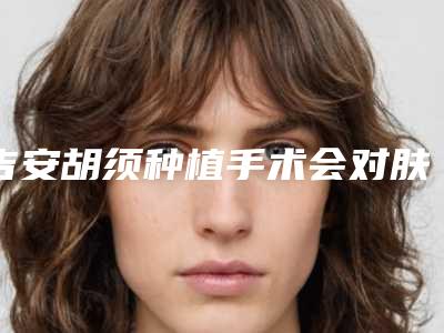 吉安胡须种植手术会对肤质造成什么影响吗