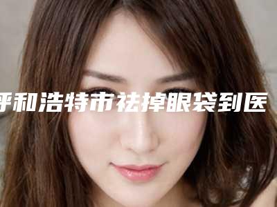呼和浩特市祛掉眼袋到医生排行前十佳实查-田松整形医生都是有名的医生