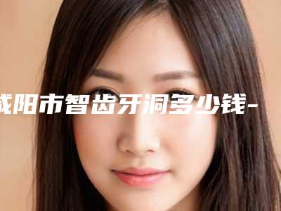 咸阳市智齿牙洞多少钱-咸阳市智齿牙洞医院在榜名单TOP10好评如潮